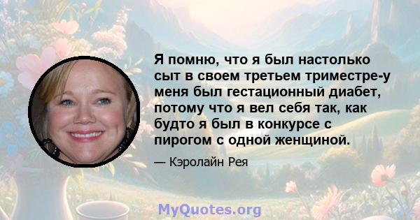 Я помню, что я был настолько сыт в своем третьем триместре-у меня был гестационный диабет, потому что я вел себя так, как будто я был в конкурсе с пирогом с одной женщиной.