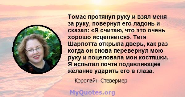 Томас протянул руку и взял меня за руку, повернул его ладонь и сказал: «Я считаю, что это очень хорошо исцеляется». Тетя Шарлотта открыла дверь, как раз когда он снова перевернул мою руку и поцеловала мои костяшки. Я