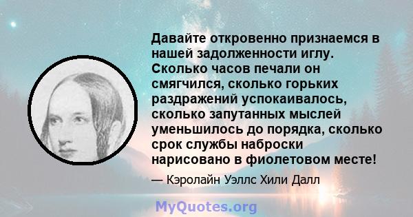 Давайте откровенно признаемся в нашей задолженности иглу. Сколько часов печали он смягчился, сколько горьких раздражений успокаивалось, сколько запутанных мыслей уменьшилось до порядка, сколько срок службы наброски