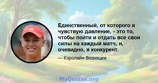 Единственный, от которого я чувствую давление, - это то, чтобы пойти и отдать все свои силы на каждый матч, и, очевидно, я конкурент.