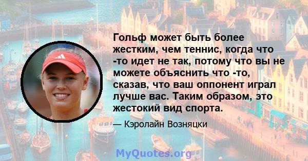 Гольф может быть более жестким, чем теннис, когда что -то идет не так, потому что вы не можете объяснить что -то, сказав, что ваш оппонент играл лучше вас. Таким образом, это жестокий вид спорта.