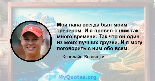 Мой папа всегда был моим тренером. И я провел с ним так много времени. Так что он один из моих лучших друзей. И я могу поговорить с ним обо всем.