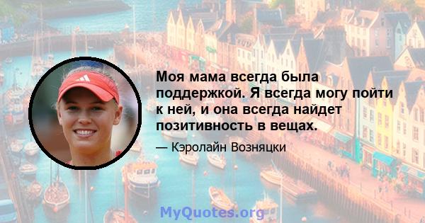 Моя мама всегда была поддержкой. Я всегда могу пойти к ней, и она всегда найдет позитивность в вещах.