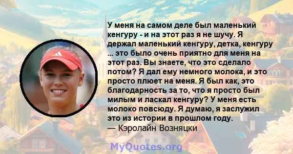 У меня на самом деле был маленький кенгуру - и на этот раз я не шучу. Я держал маленький кенгуру, детка, кенгуру ... это было очень приятно для меня на этот раз. Вы знаете, что это сделало потом? Я дал ему немного