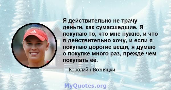 Я действительно не трачу деньги, как сумасшедшие. Я покупаю то, что мне нужно, и что я действительно хочу, и если я покупаю дорогие вещи, я думаю о покупке много раз, прежде чем покупать ее.