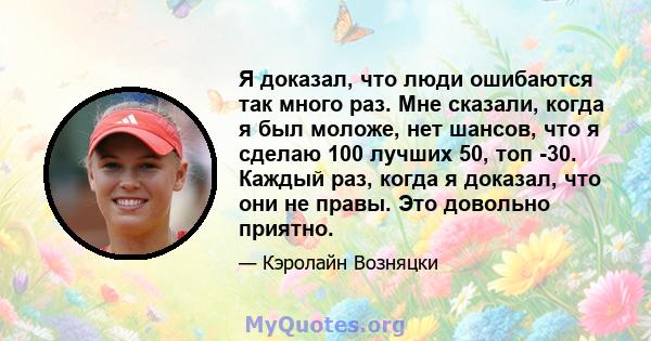 Я доказал, что люди ошибаются так много раз. Мне сказали, когда я был моложе, нет шансов, что я сделаю 100 лучших 50, топ -30. Каждый раз, когда я доказал, что они не правы. Это довольно приятно.