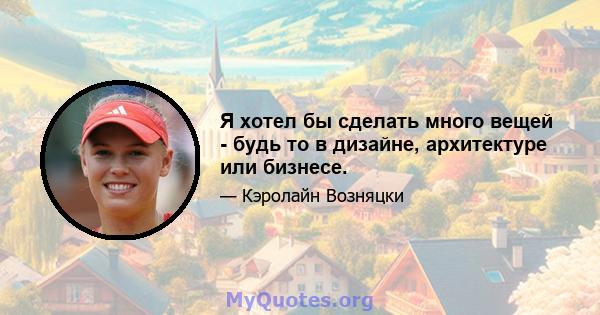 Я хотел бы сделать много вещей - будь то в дизайне, архитектуре или бизнесе.