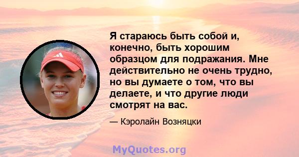 Я стараюсь быть собой и, конечно, быть хорошим образцом для подражания. Мне действительно не очень трудно, но вы думаете о том, что вы делаете, и что другие люди смотрят на вас.