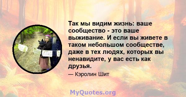 Так мы видим жизнь: ваше сообщество - это ваше выживание. И если вы живете в таком небольшом сообществе, даже в тех людях, которых вы ненавидите, у вас есть как друзья.