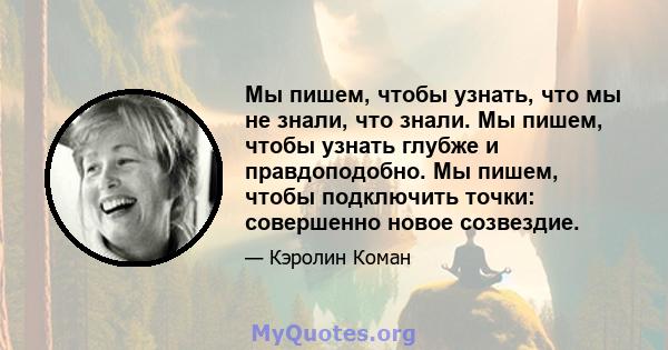 Мы пишем, чтобы узнать, что мы не знали, что знали. Мы пишем, чтобы узнать глубже и правдоподобно. Мы пишем, чтобы подключить точки: совершенно новое созвездие.