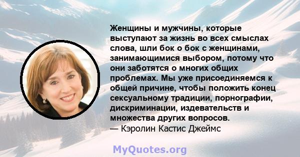 Женщины и мужчины, которые выступают за жизнь во всех смыслах слова, шли бок о бок с женщинами, занимающимися выбором, потому что они заботятся о многих общих проблемах. Мы уже присоединяемся к общей причине, чтобы