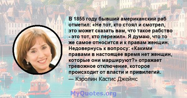 В 1855 году бывший американский раб отметил: «Не тот, кто стоял и смотрел, это может сказать вам, что такое рабство - это тот, кто пережил». Я думаю, что то же самое относится и к правам женщин. Недовернусь к вопросу: