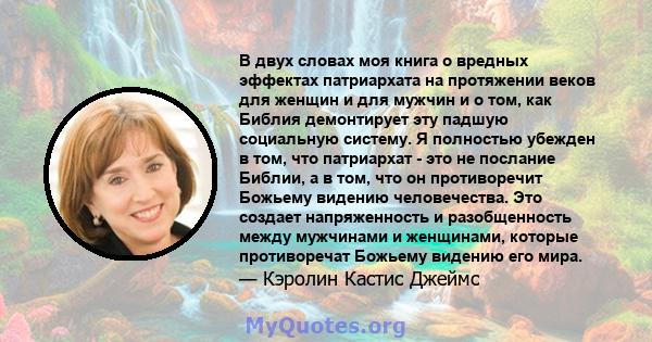 В двух словах моя книга о вредных эффектах патриархата на протяжении веков для женщин и для мужчин и о том, как Библия демонтирует эту падшую социальную систему. Я полностью убежден в том, что патриархат - это не