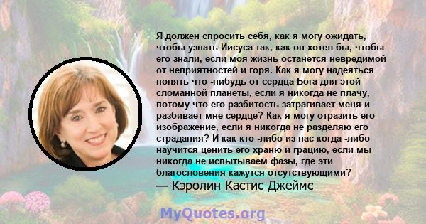 Я должен спросить себя, как я могу ожидать, чтобы узнать Иисуса так, как он хотел бы, чтобы его знали, если моя жизнь останется невредимой от неприятностей и горя. Как я могу надеяться понять что -нибудь от сердца Бога