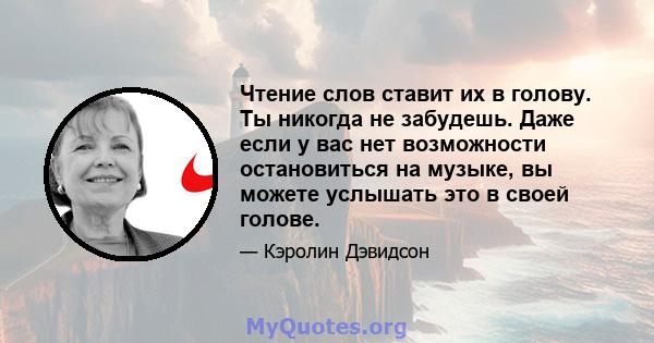 Чтение слов ставит их в голову. Ты никогда не забудешь. Даже если у вас нет возможности остановиться на музыке, вы можете услышать это в своей голове.