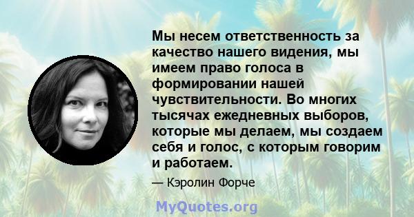 Мы несем ответственность за качество нашего видения, мы имеем право голоса в формировании нашей чувствительности. Во многих тысячах ежедневных выборов, которые мы делаем, мы создаем себя и голос, с которым говорим и