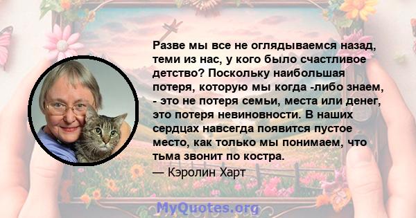 Разве мы все не оглядываемся назад, теми из нас, у кого было счастливое детство? Поскольку наибольшая потеря, которую мы когда -либо знаем, - это не потеря семьи, места или денег, это потеря невиновности. В наших