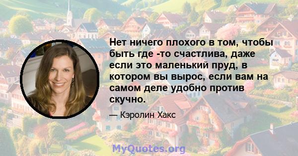 Нет ничего плохого в том, чтобы быть где -то счастлива, даже если это маленький пруд, в котором вы вырос, если вам на самом деле удобно против скучно.