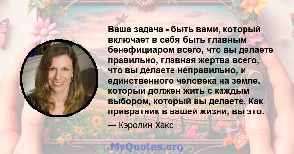 Ваша задача - быть вами, который включает в себя быть главным бенефициаром всего, что вы делаете правильно, главная жертва всего, что вы делаете неправильно, и единственного человека на земле, который должен жить с