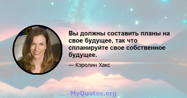 Вы должны составить планы на свое будущее, так что спланируйте свое собственное будущее.