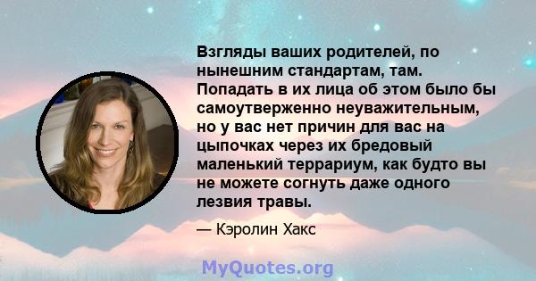 Взгляды ваших родителей, по нынешним стандартам, там. Попадать в их лица об этом было бы самоутверженно неуважительным, но у вас нет причин для вас на цыпочках через их бредовый маленький террариум, как будто вы не