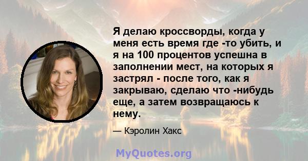 Я делаю кроссворды, когда у меня есть время где -то убить, и я на 100 процентов успешна в заполнении мест, на которых я застрял - после того, как я закрываю, сделаю что -нибудь еще, а затем возвращаюсь к нему.