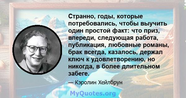 Странно, годы, которые потребовались, чтобы выучить один простой факт: что приз, впереди, следующая работа, публикация, любовные романы, брак всегда, казалось, держал ключ к удовлетворению, но никогда, в более