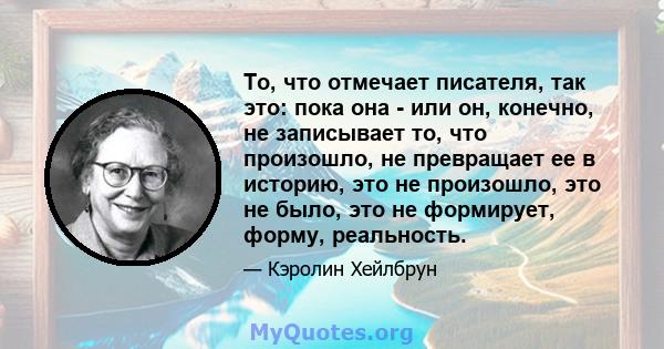 То, что отмечает писателя, так это: пока она - или он, конечно, не записывает то, что произошло, не превращает ее в историю, это не произошло, это не было, это не формирует, форму, реальность.