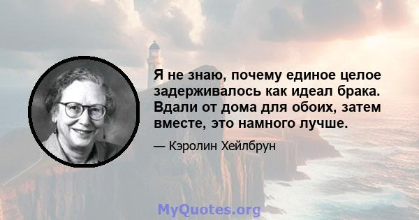 Я не знаю, почему единое целое задерживалось как идеал брака. Вдали от дома для обоих, затем вместе, это намного лучше.