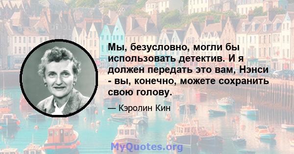 Мы, безусловно, могли бы использовать детектив. И я должен передать это вам, Нэнси - вы, конечно, можете сохранить свою голову.