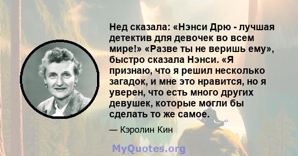 Нед сказала: «Нэнси Дрю - лучшая детектив для девочек во всем мире!» «Разве ты не веришь ему», быстро сказала Нэнси. «Я признаю, что я решил несколько загадок, и мне это нравится, но я уверен, что есть много других