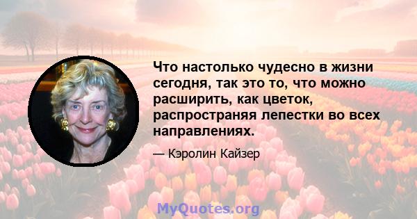 Что настолько чудесно в жизни сегодня, так это то, что можно расширить, как цветок, распространяя лепестки во всех направлениях.