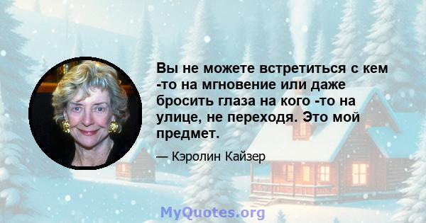 Вы не можете встретиться с кем -то на мгновение или даже бросить глаза на кого -то на улице, не переходя. Это мой предмет.