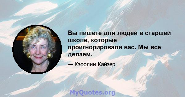 Вы пишете для людей в старшей школе, которые проигнорировали вас. Мы все делаем.