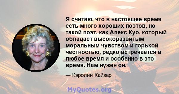 Я считаю, что в настоящее время есть много хороших поэтов, но такой поэт, как Алекс Куо, который обладает высокоразвитым моральным чувством и горькой честностью, редко встречается в любое время и особенно в это время.