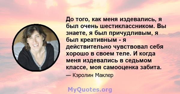 До того, как меня издевались, я был очень шестиклассником. Вы знаете, я был причудливым, я был креативным - я действительно чувствовал себя хорошо в своем теле. И когда меня издевались в седьмом классе, моя самооценка