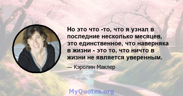 Но это что -то, что я узнал в последние несколько месяцев, это единственное, что наверняка в жизни - это то, что ничто в жизни не является уверенным.