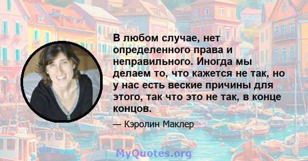 В любом случае, нет определенного права и неправильного. Иногда мы делаем то, что кажется не так, но у нас есть веские причины для этого, так что это не так, в конце концов.