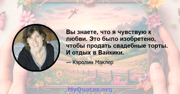 Вы знаете, что я чувствую к любви. Это было изобретено, чтобы продать свадебные торты. И отдых в Вайкики.