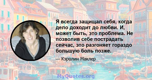 Я всегда защищал себя, когда дело доходит до любви. И, может быть, это проблема. Не позволив себе пострадать сейчас, это разгоняет гораздо большую боль позже.