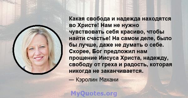 Какая свобода и надежда находятся во Христе! Нам не нужно чувствовать себя красиво, чтобы найти счастье! На самом деле, было бы лучше, даже не думать о себе. Скорее, Бог предложил нам прощение Иисуса Христа, надежду,