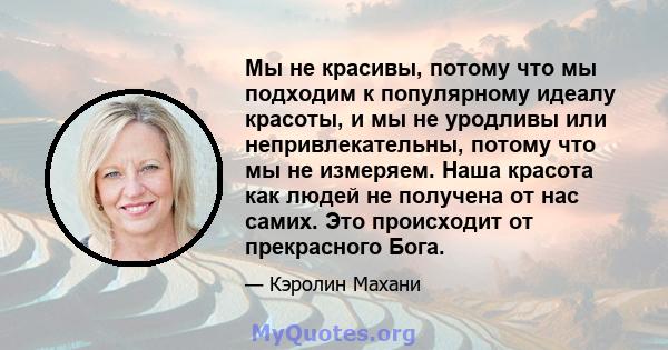 Мы не красивы, потому что мы подходим к популярному идеалу красоты, и мы не уродливы или непривлекательны, потому что мы не измеряем. Наша красота как людей не получена от нас самих. Это происходит от прекрасного Бога.