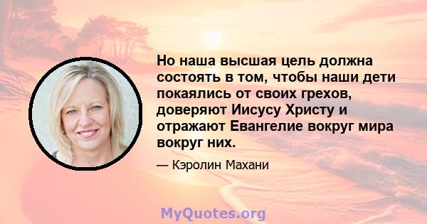 Но наша высшая цель должна состоять в том, чтобы наши дети покаялись от своих грехов, доверяют Иисусу Христу и отражают Евангелие вокруг мира вокруг них.