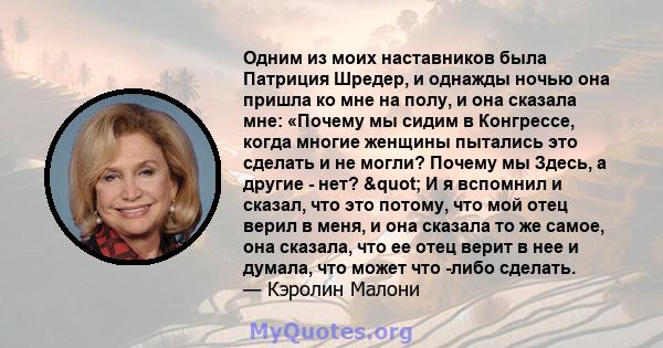 Одним из моих наставников была Патриция Шредер, и однажды ночью она пришла ко мне на полу, и она сказала мне: «Почему мы сидим в Конгрессе, когда многие женщины пытались это сделать и не могли? Почему мы Здесь, а другие 