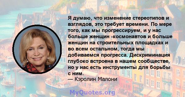 Я думаю, что изменение стереотипов и взглядов, это требует времени. По мере того, как мы прогрессируем, и у нас больше женщин -космонавтов и больше женщин на строительных площадках и во всем остальном, тогда мы