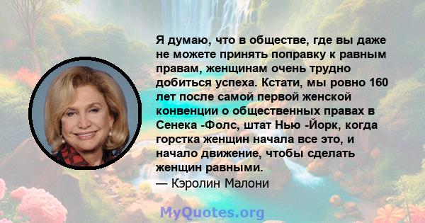 Я думаю, что в обществе, где вы даже не можете принять поправку к равным правам, женщинам очень трудно добиться успеха. Кстати, мы ровно 160 лет после самой первой женской конвенции о общественных правах в Сенека -Фолс, 