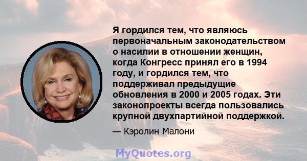 Я гордился тем, что являюсь первоначальным законодательством о насилии в отношении женщин, когда Конгресс принял его в 1994 году, и гордился тем, что поддерживал предыдущие обновления в 2000 и 2005 годах. Эти