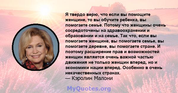 Я твердо верю, что если вы помощите женщине, то вы обучите ребенка, вы помогаете семье. Потому что женщины очень сосредоточены на здравоохранении и образовании и на семье. Так что, если вы помогаете женщине, вы