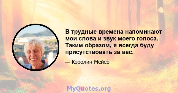 В трудные времена напоминают мои слова и звук моего голоса. Таким образом, я всегда буду присутствовать за вас.