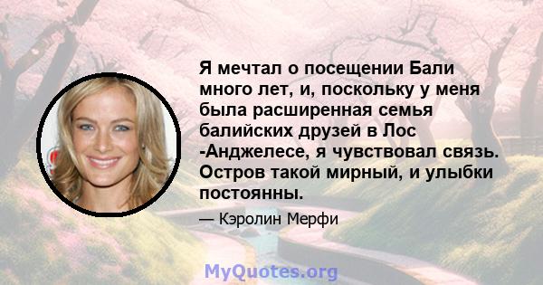 Я мечтал о посещении Бали много лет, и, поскольку у меня была расширенная семья балийских друзей в Лос -Анджелесе, я чувствовал связь. Остров такой мирный, и улыбки постоянны.